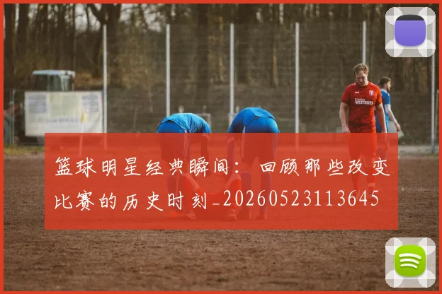 篮球明星经典瞬间：回顾那些改变比赛的历史时刻_20260523113645