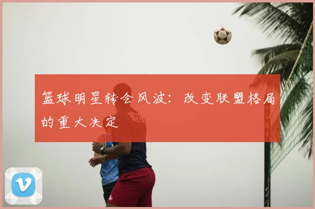 篮球明星转会风波:改变联盟格局的重大决定